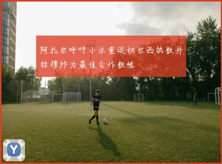 阿扎尔呼吁小法重返切尔西执教并称穆帅为最佳合作教练
