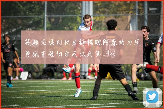 英超无误判积分榜揭晓阿森纳力压曼城夺冠切尔西仅列第14位