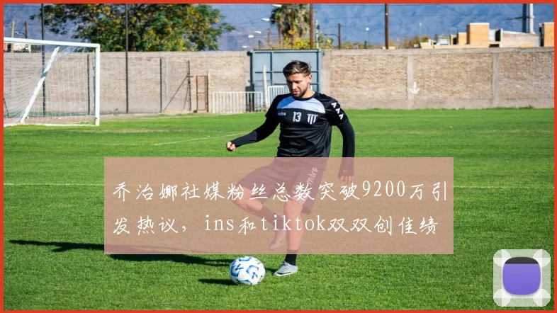 乔治娜社媒粉丝总数突破9200万引发热议，ins和tiktok双双创佳绩