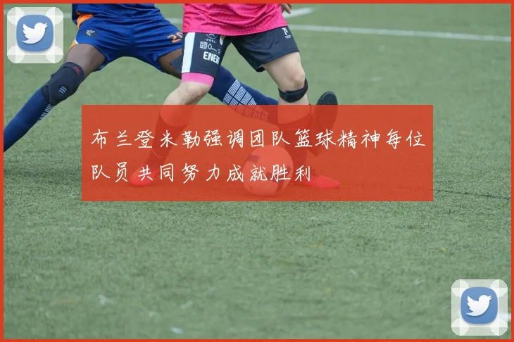 布兰登米勒强调团队篮球精神每位队员共同努力成就胜利