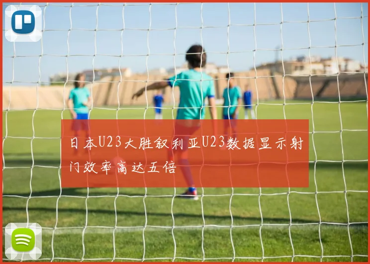 日本U23大胜叙利亚U23数据显示射门效率高达五倍