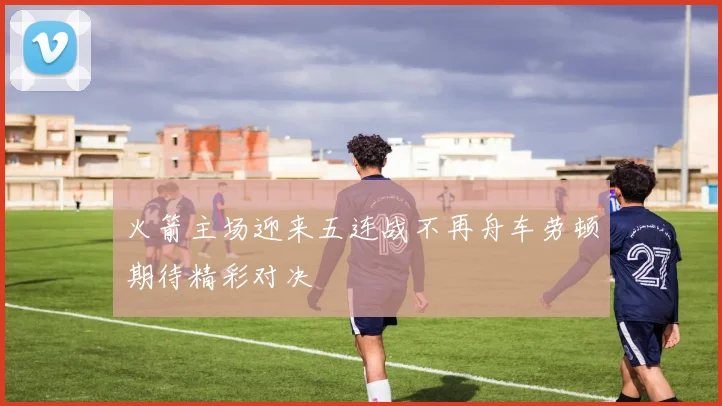 火箭主场迎来五连战不再舟车劳顿期待精彩对决