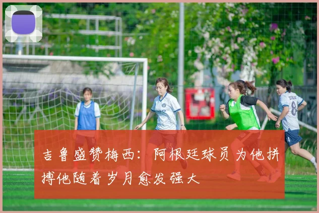 吉鲁盛赞梅西：阿根廷球员为他拼搏他随着岁月愈发强大
