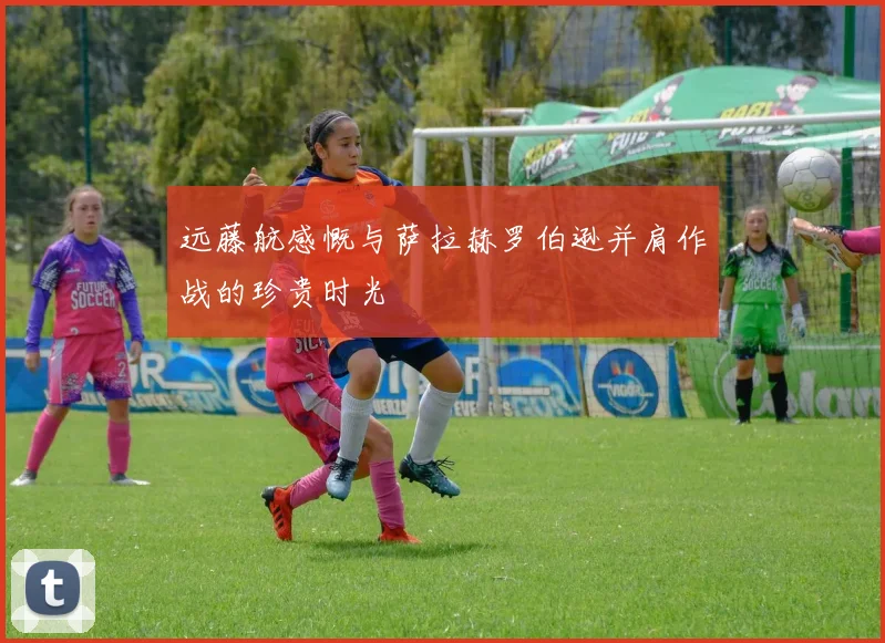远藤航感慨与萨拉赫罗伯逊并肩作战的珍贵时光