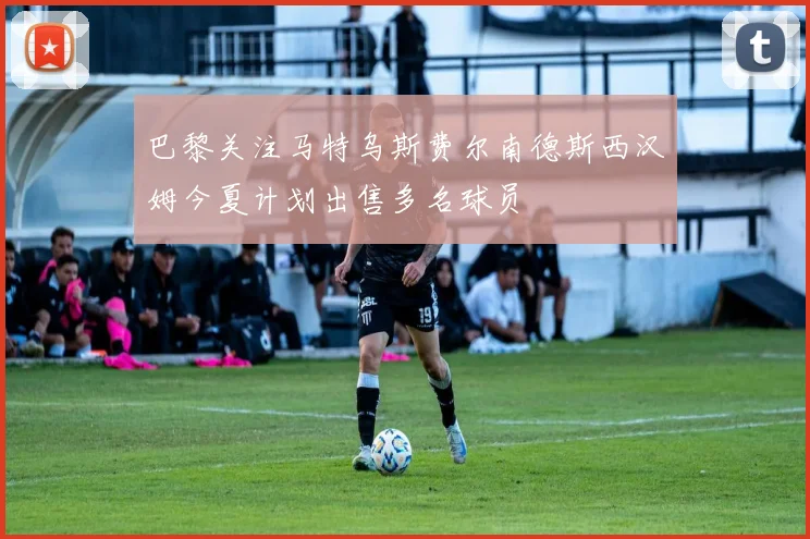 巴黎关注马特乌斯费尔南德斯西汉姆今夏计划出售多名球员