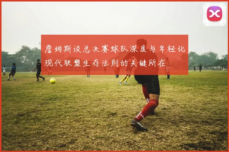詹姆斯谈总决赛球队深度与年轻化现代联盟生存法则的关键所在