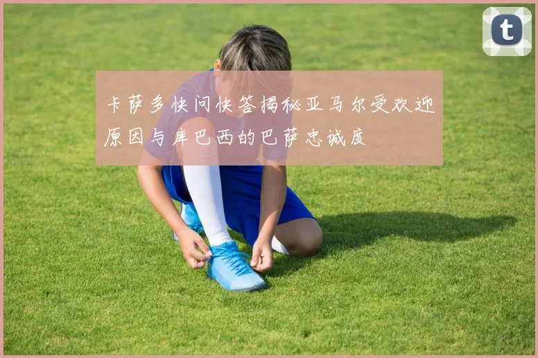 卡萨多快问快答揭秘亚马尔受欢迎原因与库巴西的巴萨忠诚度
