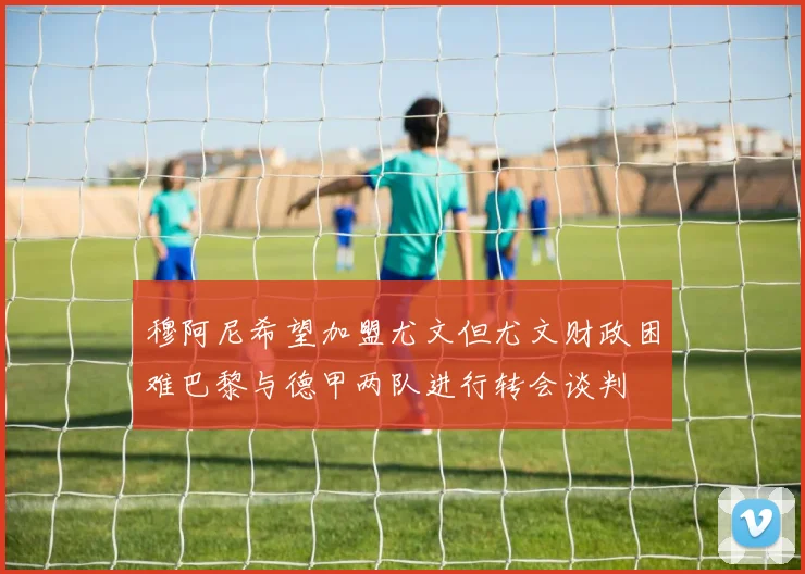穆阿尼希望加盟尤文但尤文财政困难巴黎与德甲两队进行转会谈判