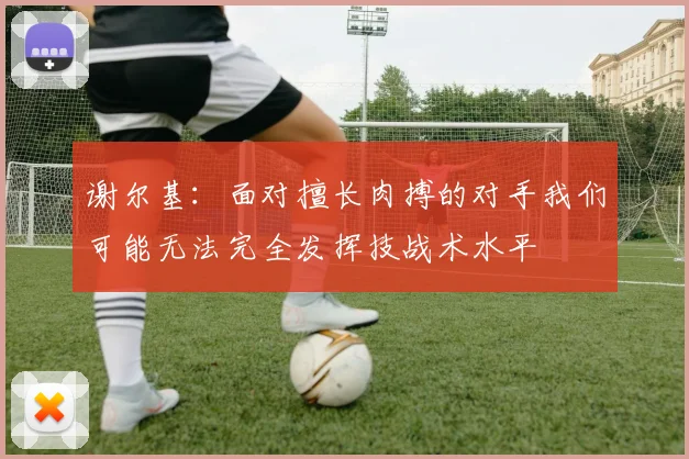 谢尔基：面对擅长肉搏的对手我们可能无法完全发挥技战术水平