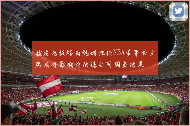 猛龙老板塔南鲍姆担任NBA董事会主席或将影响伦纳德合同调查结果