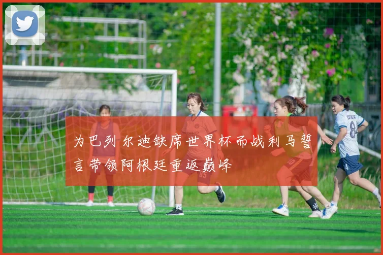 为巴列尔迪缺席世界杯而战利马誓言带领阿根廷重返巅峰