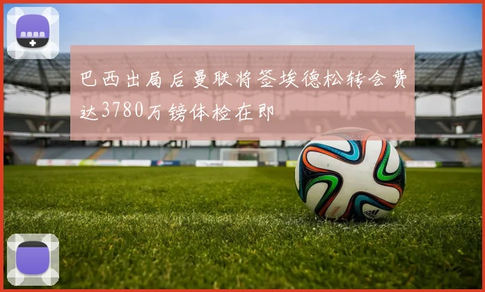 巴西出局后曼联将签埃德松转会费达3780万镑体检在即