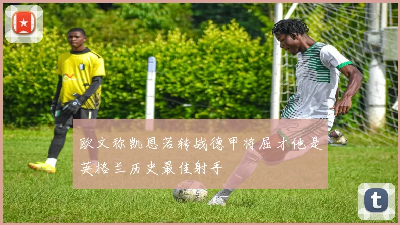 欧文称凯恩若转战德甲将屈才他是英格兰历史最佳射手