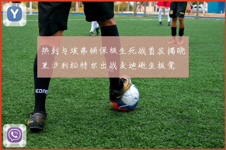 热刺与埃弗顿保级生死战首发揭晓里沙利松特尔出战麦迪逊坐板凳