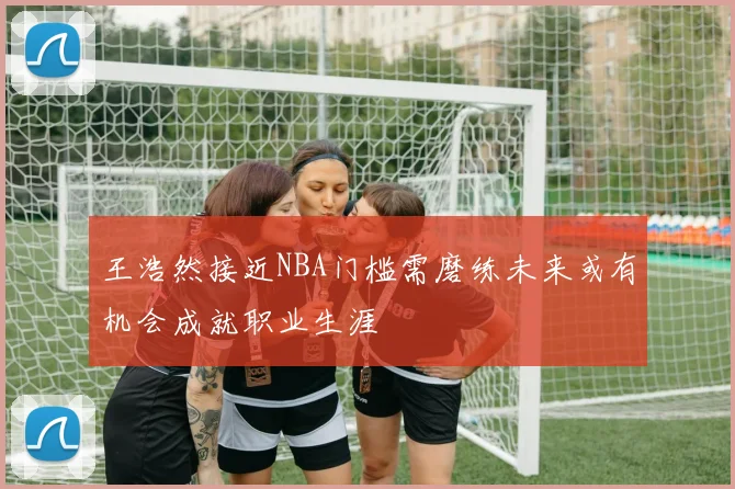 王浩然接近NBA门槛需磨练未来或有机会成就职业生涯