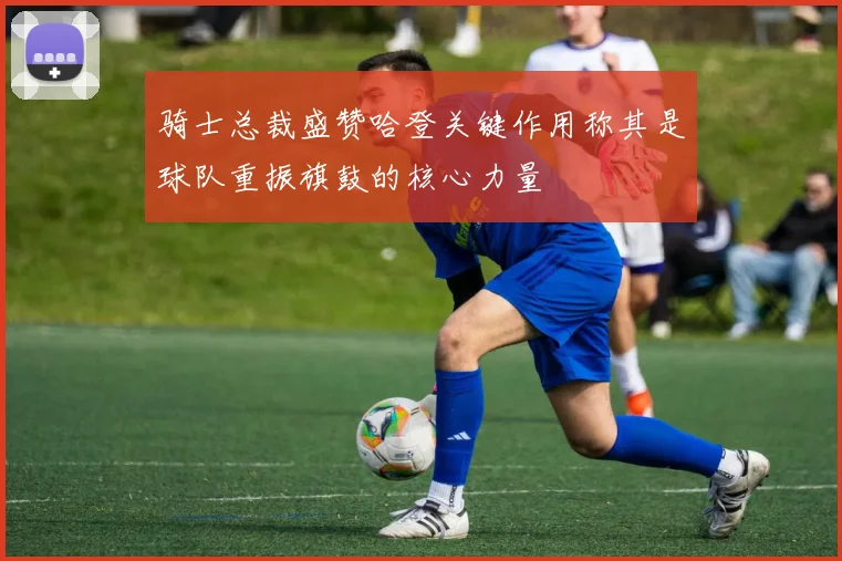 骑士总裁盛赞哈登关键作用称其是球队重振旗鼓的核心力量
