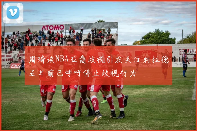 周琦谈NBA亚裔歧视引发关注利拉德五年前已呼吁停止歧视行为
