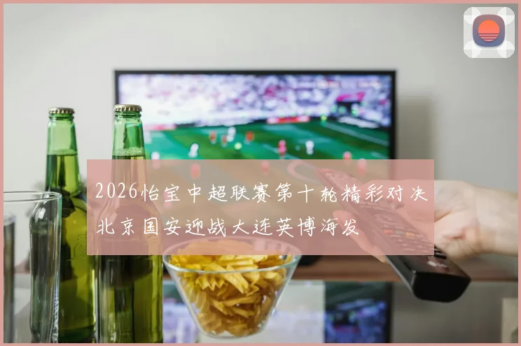 2026怡宝中超联赛第十轮精彩对决北京国安迎战大连英博海发