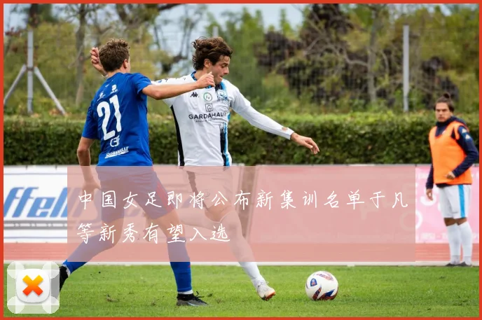 中国女足即将公布新集训名单于凡等新秀有望入选