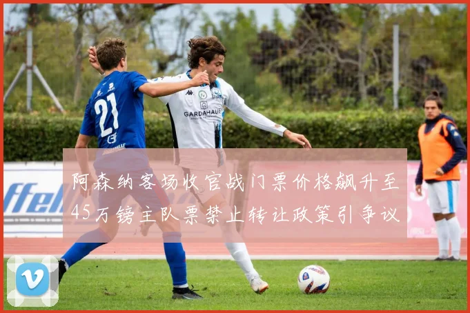 阿森纳客场收官战门票价格飙升至45万镑主队票禁止转让政策引争议