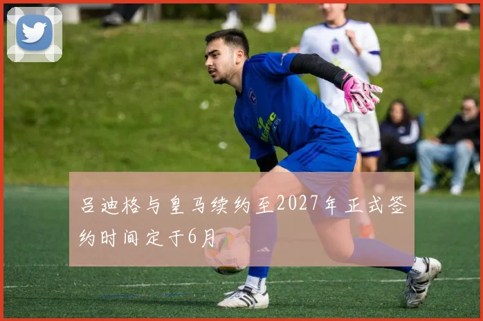 吕迪格与皇马续约至2027年正式签约时间定于6月
